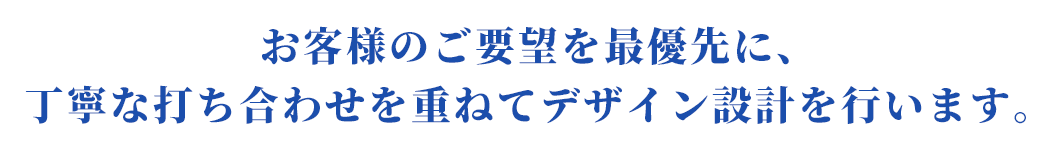 お客様のご要望を最優先に、丁寧な打ち合わせを重ねてデザイン設計を行います。